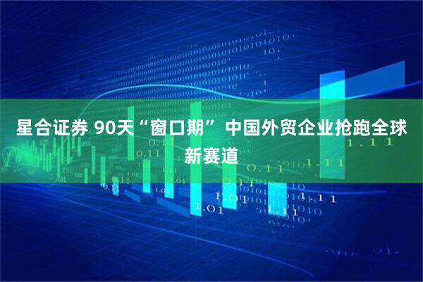 星合证券 90天“窗口期” 中国外贸企业抢跑全球新赛道