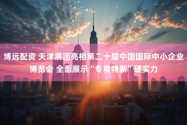 博远配资 天津展团亮相第二十届中国国际中小企业博览会 全面展示“专精特新”硬实力