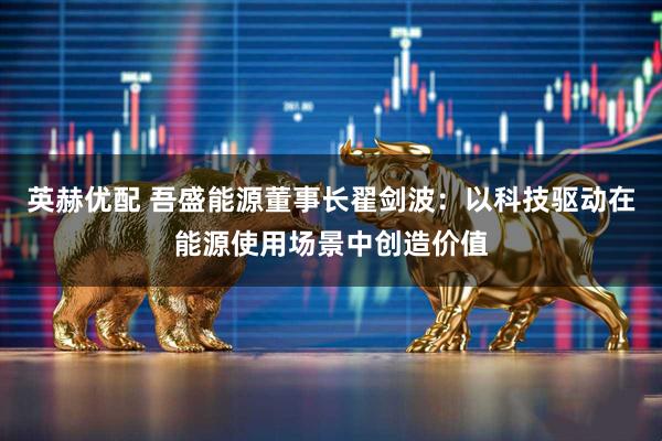 英赫优配 吾盛能源董事长翟剑波：以科技驱动在能源使用场景中创造价值
