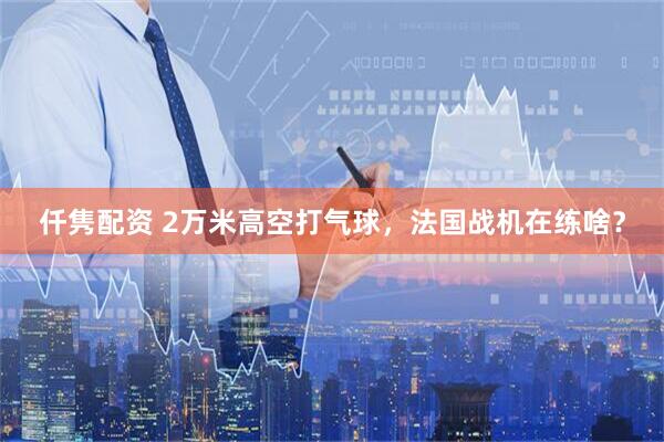仟隽配资 2万米高空打气球，法国战机在练啥？