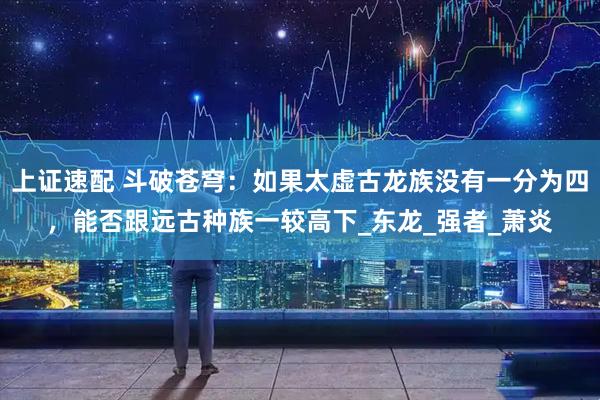 上证速配 斗破苍穹：如果太虚古龙族没有一分为四，能否跟远古种族一较高下_东龙_强者_萧炎