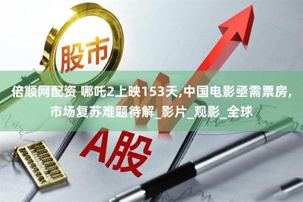 倍顺网配资 哪吒2上映153天,中国电影亟需票房,市场复苏难题待解_影片_观影_全球