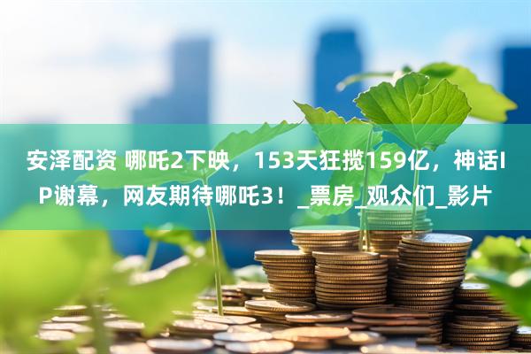 安泽配资 哪吒2下映，153天狂揽159亿，神话IP谢幕，网友期待哪吒3！_票房_观众们_影片