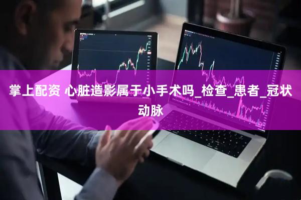 掌上配资 心脏造影属于小手术吗_检查_患者_冠状动脉