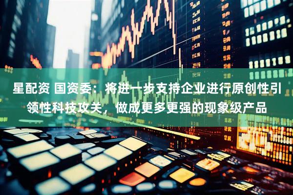 星配资 国资委：将进一步支持企业进行原创性引领性科技攻关，做成更多更强的现象级产品