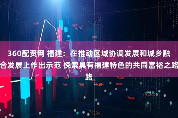 360配资网 福建：在推动区域协调发展和城乡融合发展上作出示范 探索具有福建特色的共同富裕之路