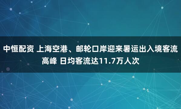 中恒配资 上海空港、邮轮口岸迎来暑运出入境客流高峰 日均客流达11.7万人次