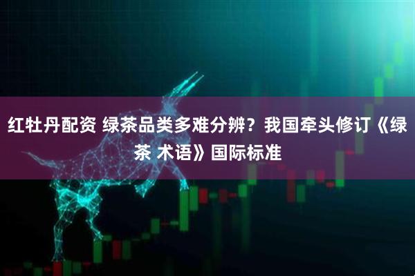 红牡丹配资 绿茶品类多难分辨?我国牵头修订《绿茶 术语》国际标准