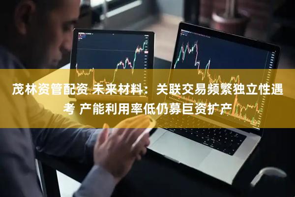 茂林资管配资 未来材料：关联交易频繁独立性遇考 产能利用率低仍募巨资扩产
