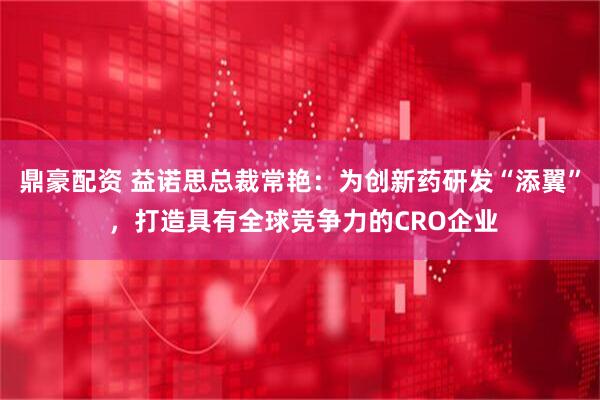 鼎豪配资 益诺思总裁常艳:为创新药研发“添翼” ,打造具有全球竞争力的CRO企业