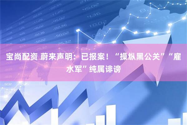 宝尚配资 蔚来声明:已报案!“操纵黑公关”“雇水军”纯属诽谤