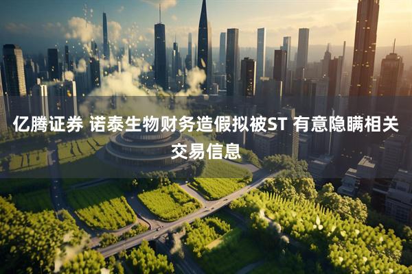 亿腾证券 诺泰生物财务造假拟被ST 有意隐瞒相关交易信息