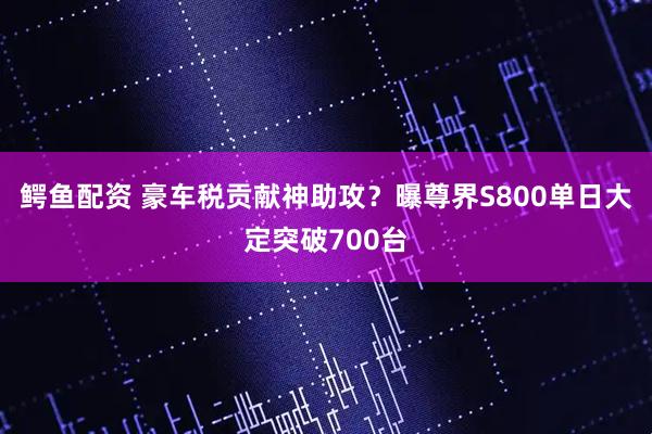 鳄鱼配资 豪车税贡献神助攻？曝尊界S800单日大定突破700台