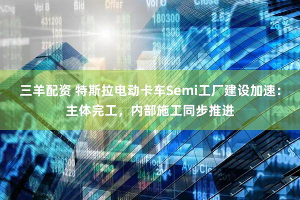 三羊配资 特斯拉电动卡车Semi工厂建设加速：主体完工，内部施工同步推进