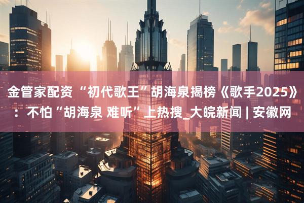 金管家配资 “初代歌王”胡海泉揭榜《歌手2025》:不怕“胡海泉 难听”上热搜_大皖新闻 | 安徽网