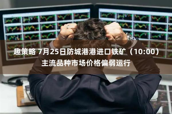 趣策略 7月25日防城港港进口铁矿（10:00）主流品种市场价格偏弱运行