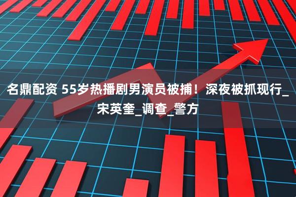 名鼎配资 55岁热播剧男演员被捕！深夜被抓现行_宋英奎_调查_警方