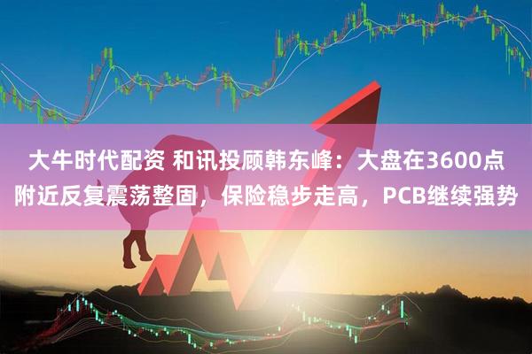 大牛时代配资 和讯投顾韩东峰：大盘在3600点附近反复震荡整固，保险稳步走高，PCB继续强势