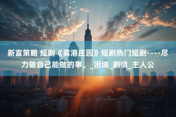 新富策略 短剧《雾港庄园》短剧热门短剧----尽力做自己能做的事。_困境_剧情_主人公