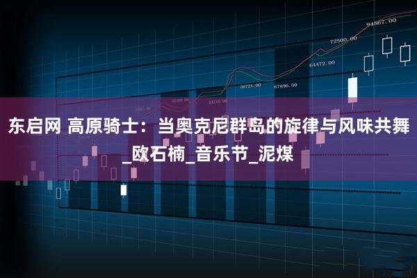 东启网 高原骑士：当奥克尼群岛的旋律与风味共舞_欧石楠_音乐节_泥煤