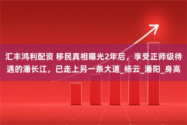 汇丰鸿利配资 移民真相曝光2年后,享受正师级待遇的潘长江,已走上另一条大道_杨云_潘阳_身高