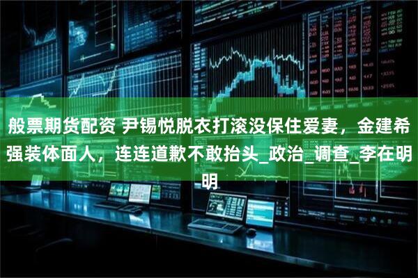 般票期货配资 尹锡悦脱衣打滚没保住爱妻，金建希强装体面人，连连道歉不敢抬头_政治_调查_李在明