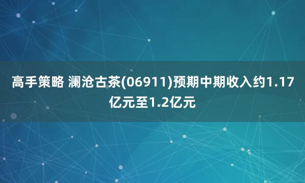 高手策略 澜沧古茶(06911)预期中期收入约1.17亿元至1.2亿元