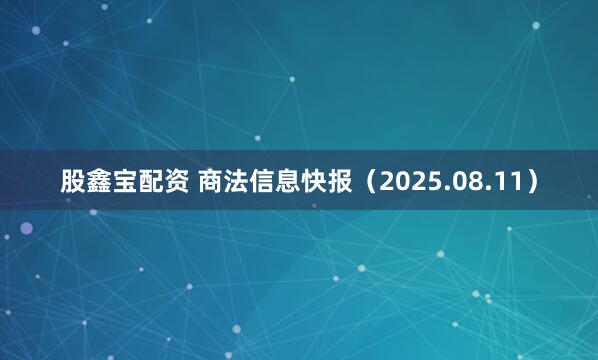 股鑫宝配资 商法信息快报（2025.08.11）