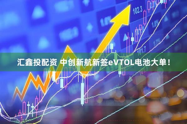 汇鑫投配资 中创新航新签eVTOL电池大单！