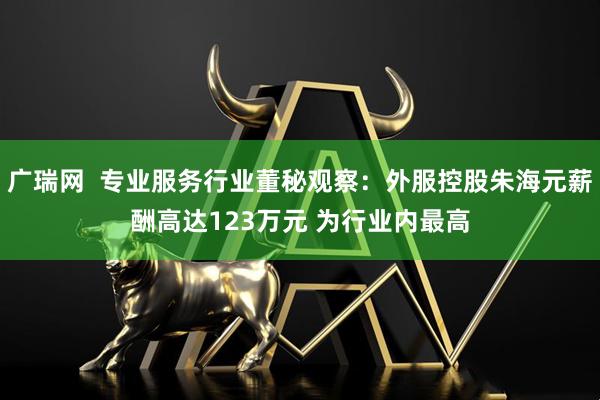 广瑞网  专业服务行业董秘观察:外服控股朱海元薪酬高达123万元 为行业内最高