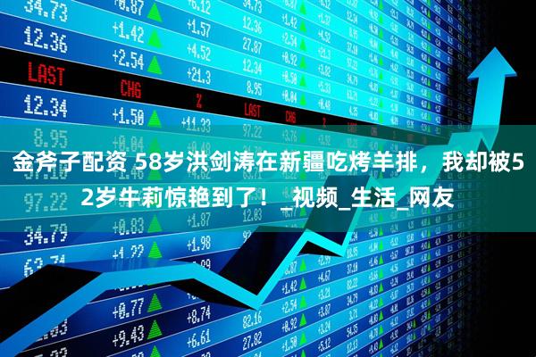 金斧子配资 58岁洪剑涛在新疆吃烤羊排,我却被52岁牛莉惊艳到了!_视频_生活_网友