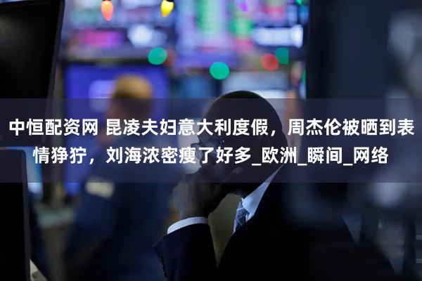 中恒配资网 昆凌夫妇意大利度假，周杰伦被晒到表情狰狞，刘海浓密瘦了好多_欧洲_瞬间_网络