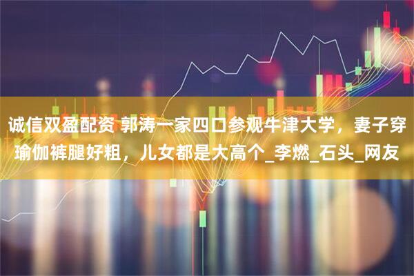 诚信双盈配资 郭涛一家四口参观牛津大学，妻子穿瑜伽裤腿好粗，儿女都是大高个_李燃_石头_网友