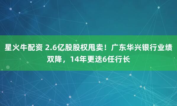 星火牛配资 2.6亿股股权甩卖!广东华兴银行业绩双降,14年更迭6任行长