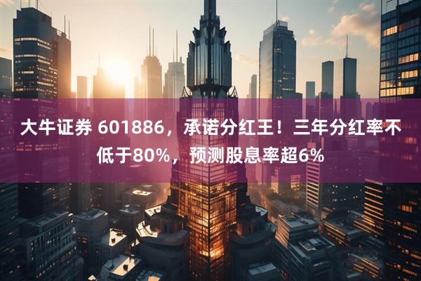 大牛证券 601886,承诺分红王!三年分红率不低于80%,预测股息率超6%